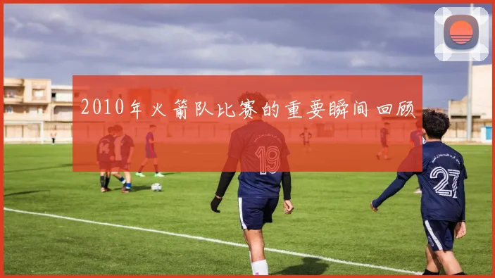 2010年火箭队比赛的重要瞬间回顾