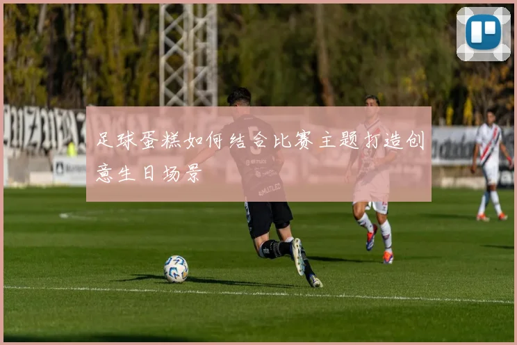 足球蛋糕如何结合比赛主题打造创意生日场景